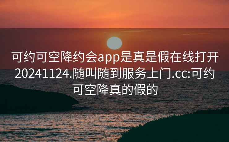 可约可空降约会app是真是假在线打开20241124.随叫随到服务上门.cc:可约可空降真的假的