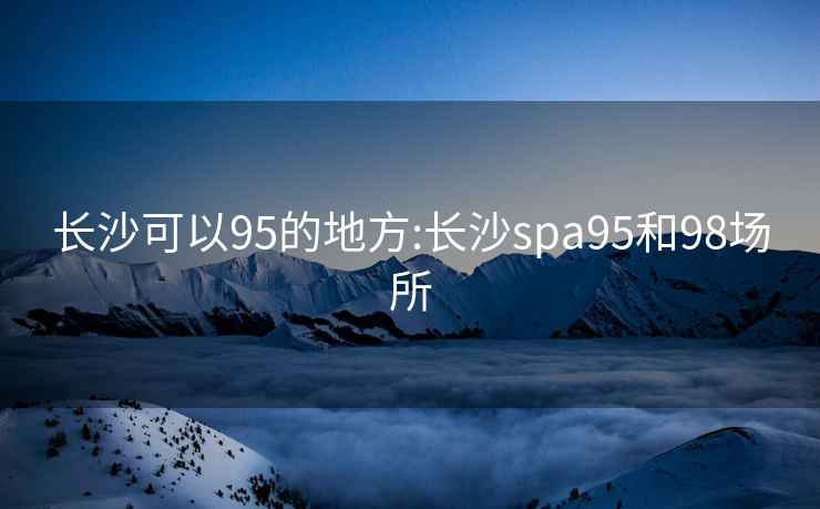 长沙可以95的地方:长沙spa95和98场所