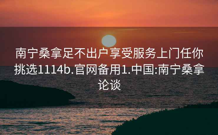 南宁桑拿足不出户享受服务上门任你挑选1114b.官网备用1.中国:南宁桑拿论谈