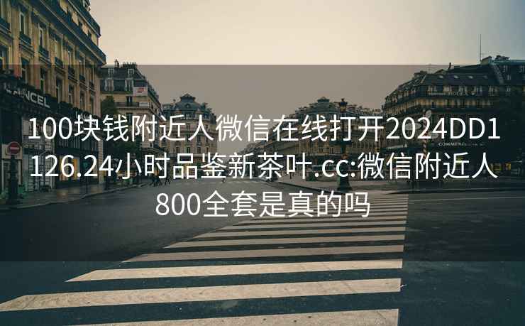 100块钱附近人微信在线打开2024DD1126.24小时品鉴新茶叶.cc:微信附近人800全套是真的吗