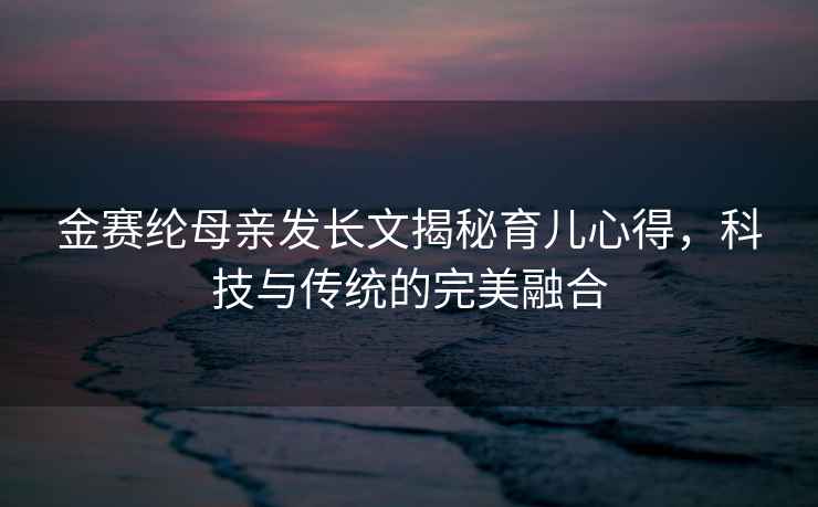 金赛纶母亲发长文揭秘育儿心得，科技与传统的完美融合