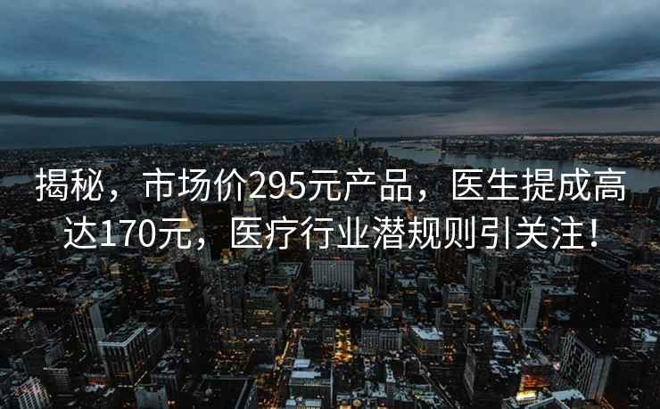 揭秘，市场价295元产品，医生提成高达170元，医疗行业潜规则引关注！