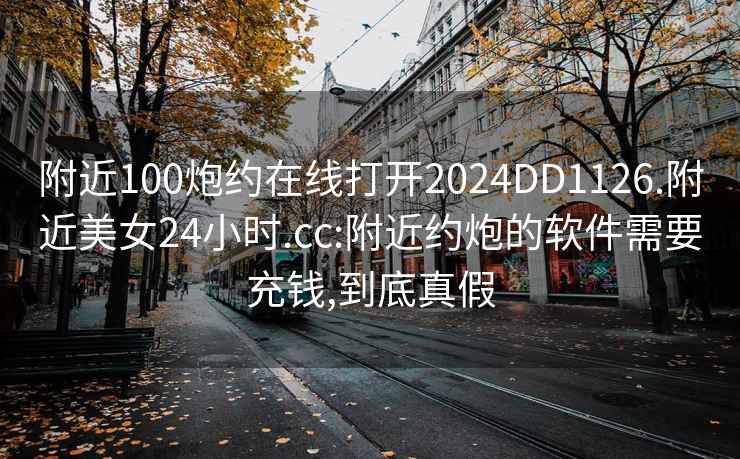 附近100炮约在线打开2024DD1126.附近美女24小时.cc:附近约炮的软件需要充钱,到底真假