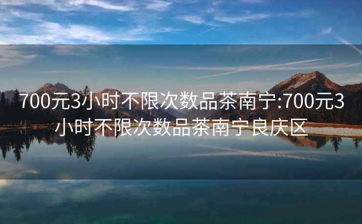 700元3小时不限次数品茶南宁:700元3小时不限次数品茶南宁良庆区