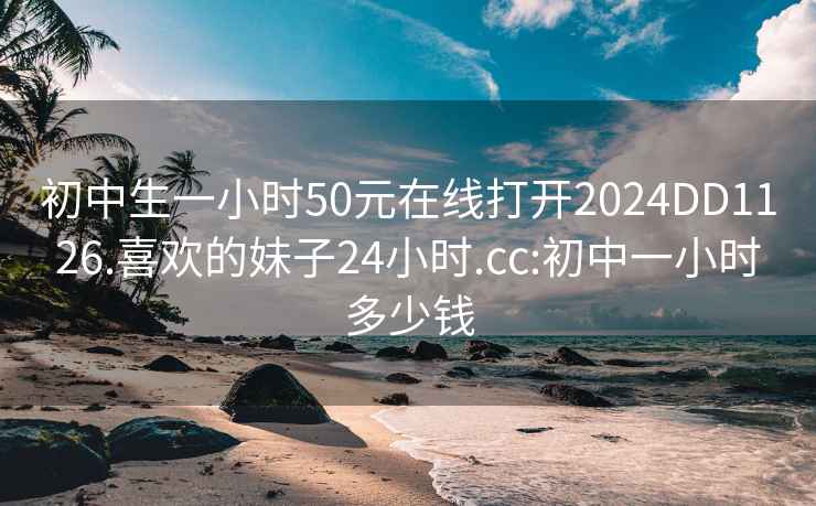 初中生一小时50元在线打开2024DD1126.喜欢的妹子24小时.cc:初中一小时多少钱