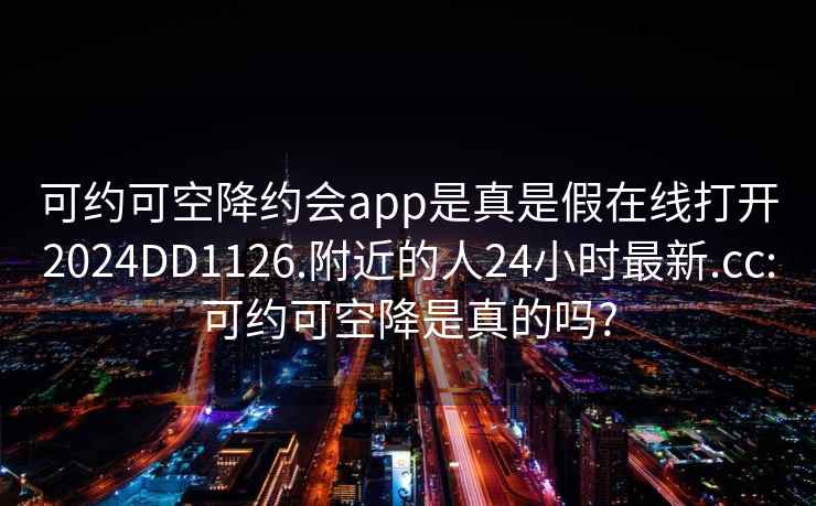 可约可空降约会app是真是假在线打开2024DD1126.附近的人24小时最新.cc:可约可空降是真的吗?