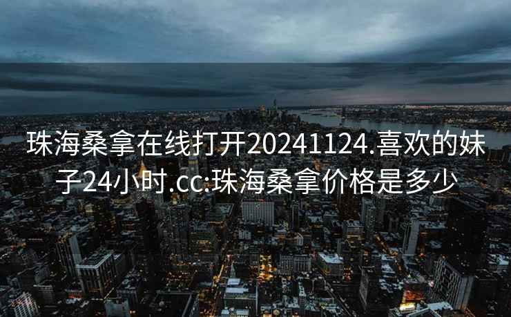 珠海桑拿在线打开20241124.喜欢的妹子24小时.cc:珠海桑拿价格是多少