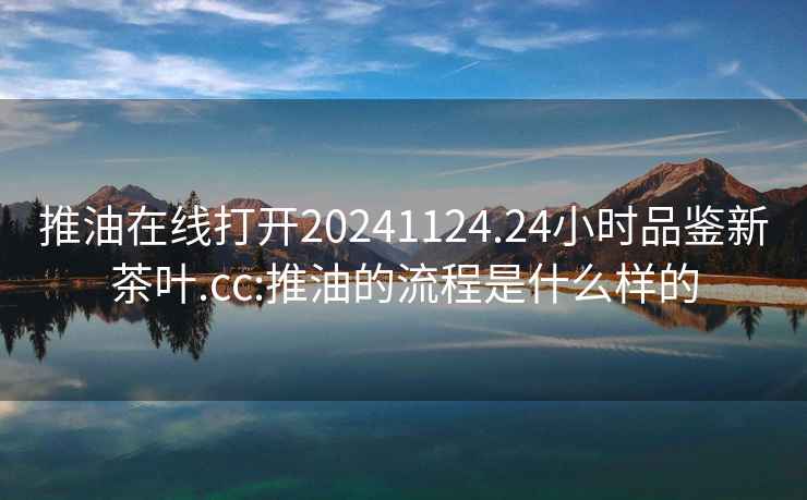 推油在线打开20241124.24小时品鉴新茶叶.cc:推油的流程是什么样的