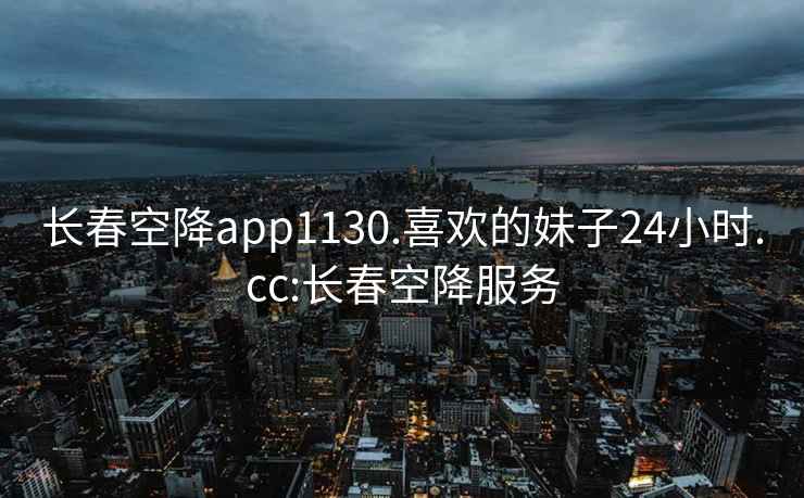 长春空降app1130.喜欢的妹子24小时.cc:长春空降服务