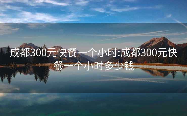 成都300元快餐一个小时:成都300元快餐一个小时多少钱