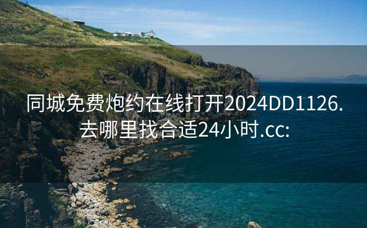 同城免费炮约在线打开2024DD1126.去哪里找合适24小时.cc: