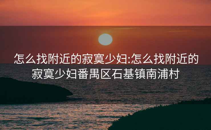 怎么找附近的寂寞少妇:怎么找附近的寂寞少妇番禺区石基镇南浦村