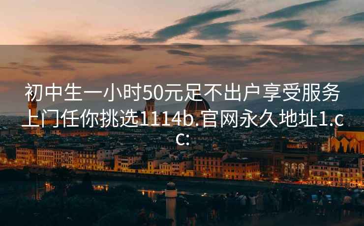 初中生一小时50元足不出户享受服务上门任你挑选1114b.官网永久地址1.cc: