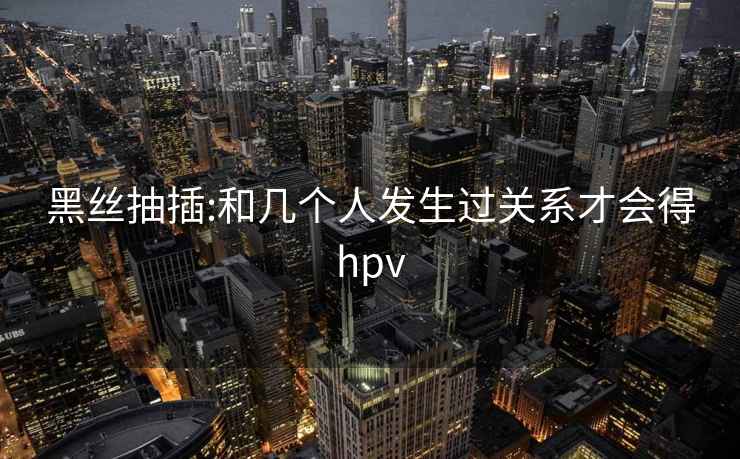 黑丝抽插:和几个人发生过关系才会得hpv