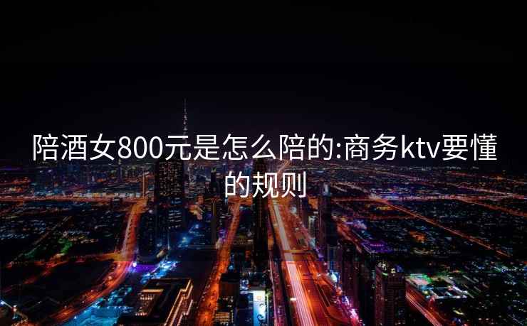 陪酒女800元是怎么陪的:商务ktv要懂的规则