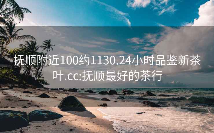 抚顺附近100约1130.24小时品鉴新茶叶.cc:抚顺最好的茶行