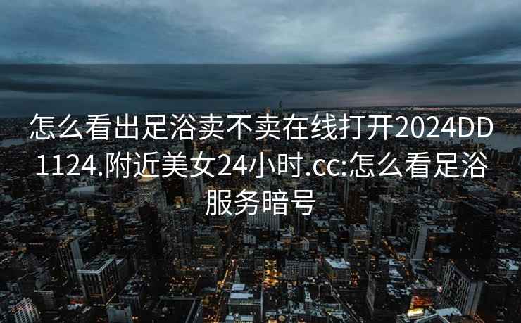 怎么看出足浴卖不卖在线打开2024DD1124.附近美女24小时.cc:怎么看足浴服务暗号