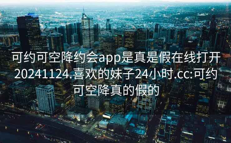 可约可空降约会app是真是假在线打开20241124.喜欢的妹子24小时.cc:可约可空降真的假的