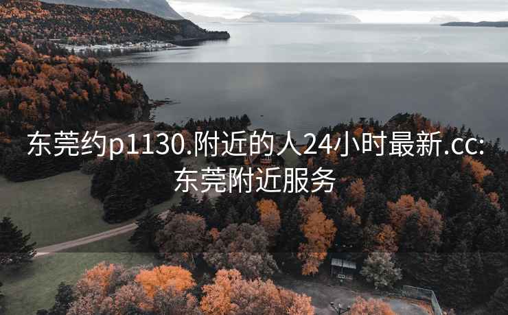 东莞约p1130.附近的人24小时最新.cc:东莞附近服务