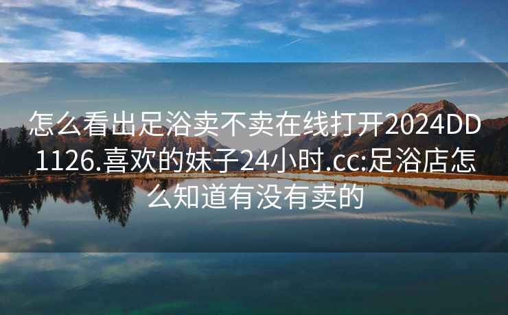 怎么看出足浴卖不卖在线打开2024DD1126.喜欢的妹子24小时.cc:足浴店怎么知道有没有卖的