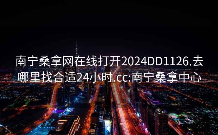 南宁桑拿网在线打开2024DD1126.去哪里找合适24小时.cc:南宁桑拿中心