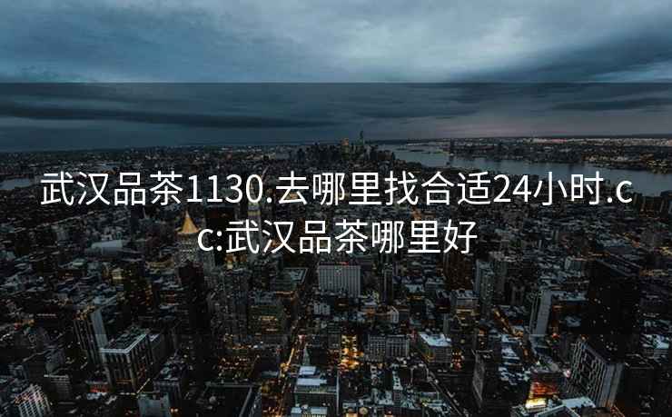 武汉品茶1130.去哪里找合适24小时.cc:武汉品茶哪里好