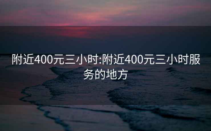 附近400元三小时:附近400元三小时服务的地方