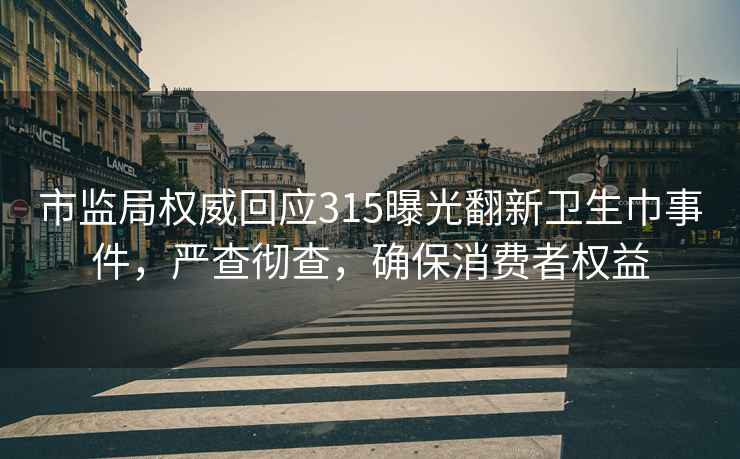 市监局权威回应315曝光翻新卫生巾事件，严查彻查，确保消费者权益