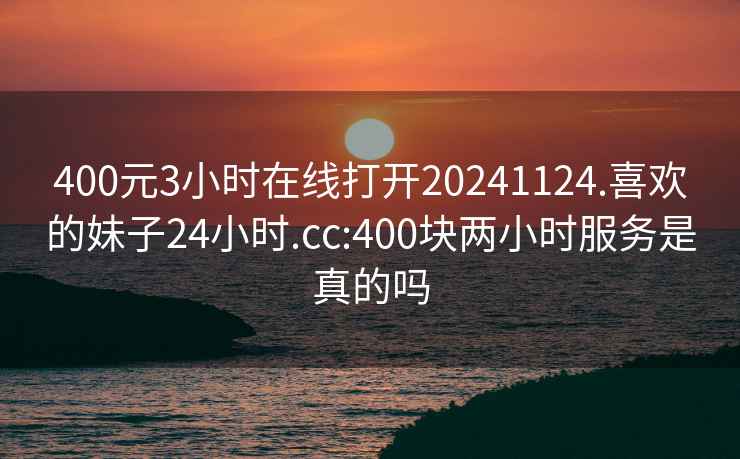 400元3小时在线打开20241124.喜欢的妹子24小时.cc:400块两小时服务是真的吗