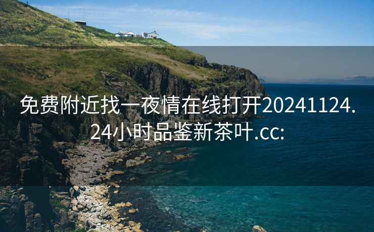 免费附近找一夜情在线打开20241124.24小时品鉴新茶叶.cc: