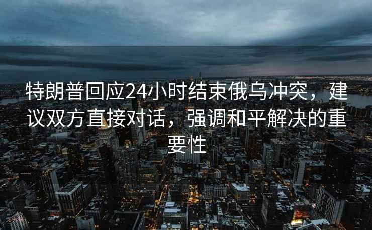 特朗普回应24小时结束俄乌冲突，建议双方直接对话，强调和平解决的重要性