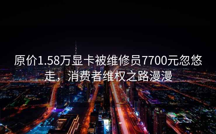 原价1.58万显卡被维修员7700元忽悠走，消费者维权之路漫漫