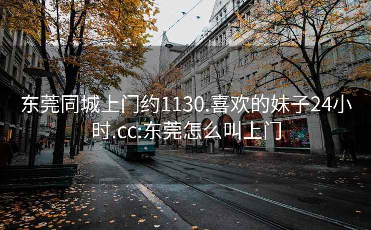 东莞同城上门约1130.喜欢的妹子24小时.cc:东莞怎么叫上门