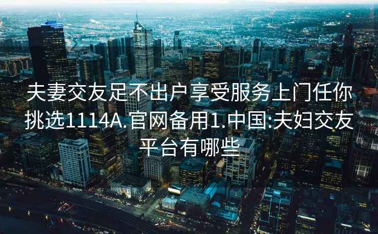 夫妻交友足不出户享受服务上门任你挑选1114A.官网备用1.中国:夫妇交友平台有哪些