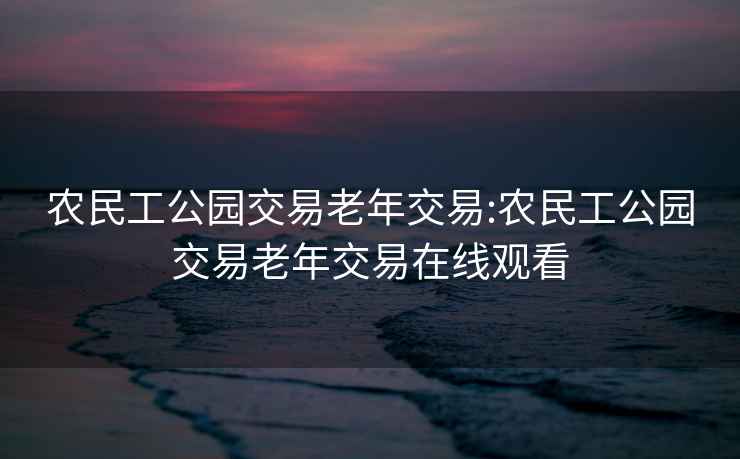 农民工公园交易老年交易:农民工公园交易老年交易在线观看