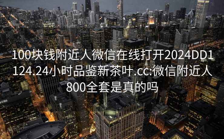 100块钱附近人微信在线打开2024DD1124.24小时品鉴新茶叶.cc:微信附近人800全套是真的吗