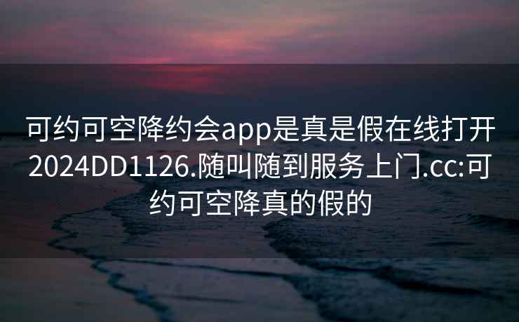 可约可空降约会app是真是假在线打开2024DD1126.随叫随到服务上门.cc:可约可空降真的假的