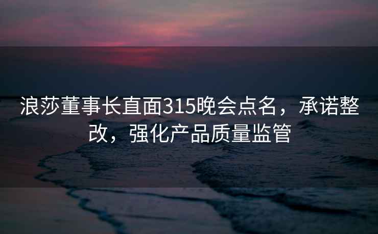 浪莎董事长直面315晚会点名，承诺整改，强化产品质量监管