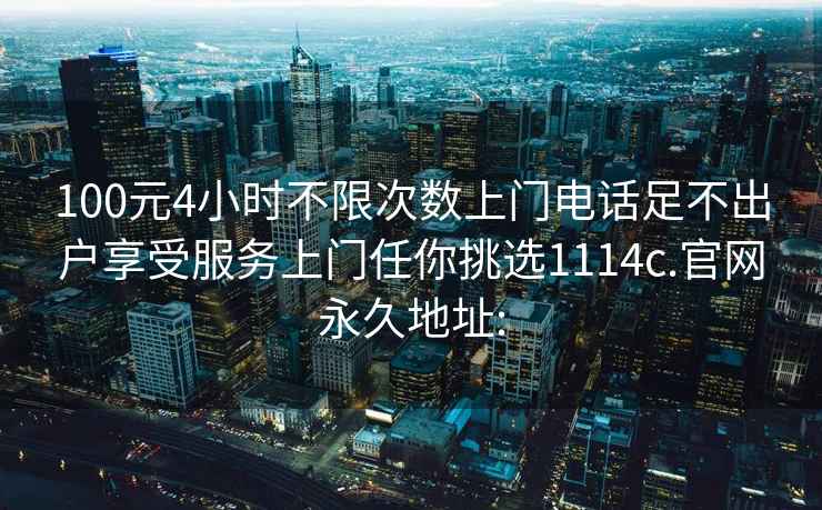 100元4小时不限次数上门电话足不出户享受服务上门任你挑选1114c.官网永久地址: