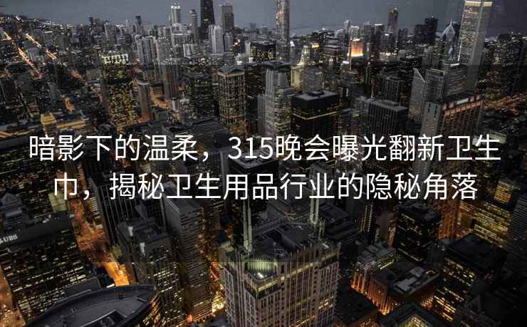 暗影下的温柔，315晚会曝光翻新卫生巾，揭秘卫生用品行业的隐秘角落