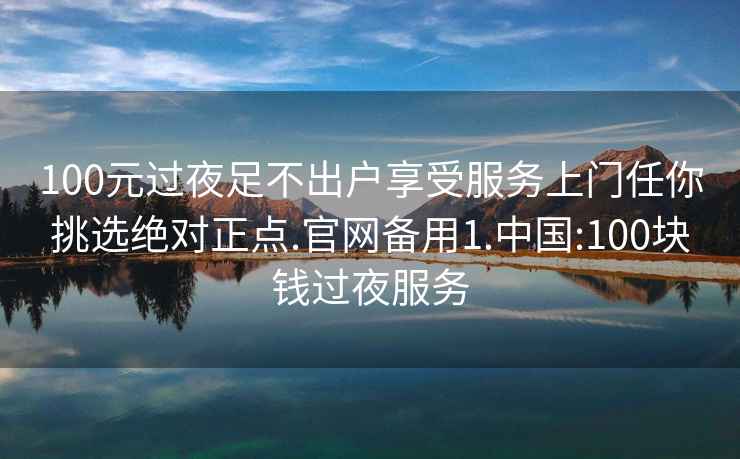 100元过夜足不出户享受服务上门任你挑选绝对正点.官网备用1.中国:100块钱过夜服务