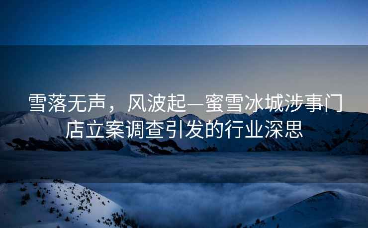 雪落无声，风波起—蜜雪冰城涉事门店立案调查引发的行业深思