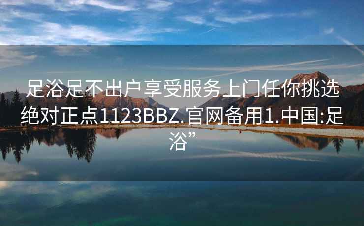 足浴足不出户享受服务上门任你挑选绝对正点1123BBZ.官网备用1.中国:足浴”