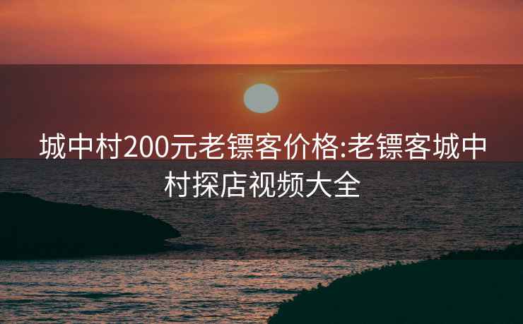 城中村200元老镖客价格:老镖客城中村探店视频大全