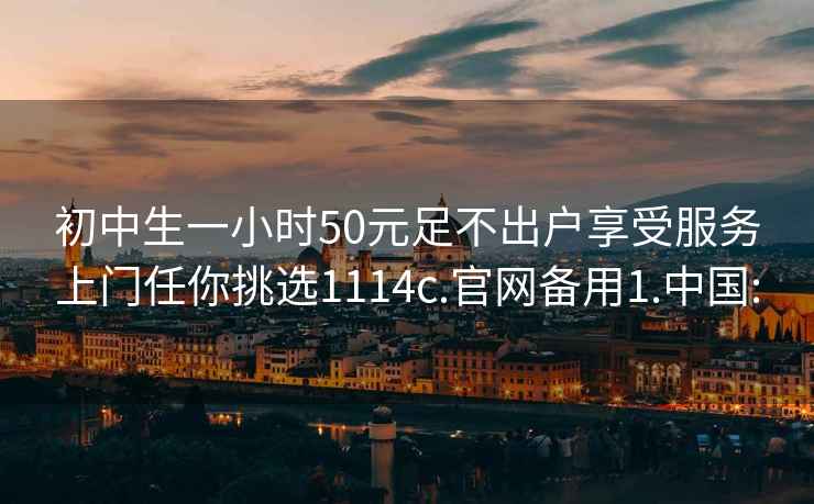 初中生一小时50元足不出户享受服务上门任你挑选1114c.官网备用1.中国: