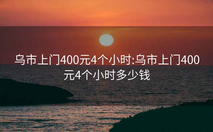 乌市上门400元4个小时:乌市上门400元4个小时多少钱