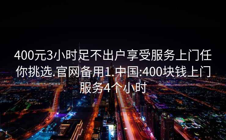 400元3小时足不出户享受服务上门任你挑选.官网备用1.中国:400块钱上门服务4个小时