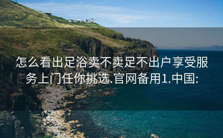 怎么看出足浴卖不卖足不出户享受服务上门任你挑选.官网备用1.中国: