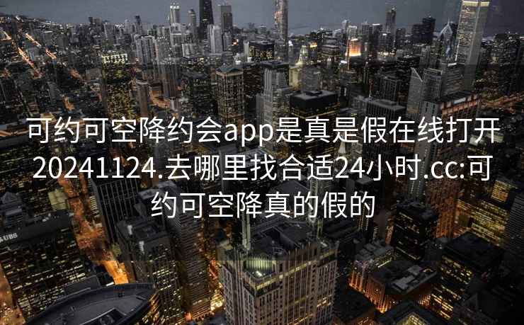 可约可空降约会app是真是假在线打开20241124.去哪里找合适24小时.cc:可约可空降真的假的