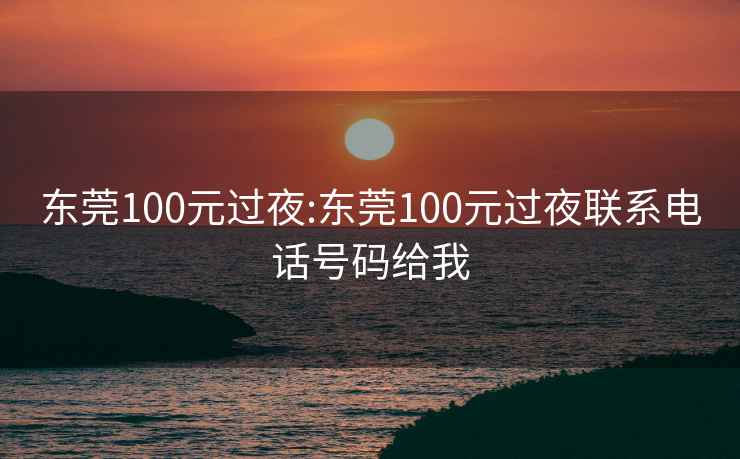 东莞100元过夜:东莞100元过夜联系电话号码给我